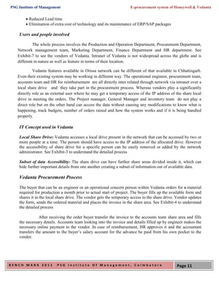 PSG Institute of Management                                          E-procurement system of Honeywell & Vedanta

         Reduced Lead time
         Elimination of extra cost of technology and its maintenance of ERP/SAP packages

    Users and people involved

            The whole process involves the Production and Operation Department, Procurement Department,
   Network management team, Marketing Department, Finance Department and HR department. See
   Exhibit-7 to see the vendors of Vedanta. Intranet of Vedanta is not widespread across the globe and is
   different in nature as well as feature in terms of their location.

            Vedanta features available in Orissa network can be different of that available in Chhattisgarh.
   Even their existing system may be working in different way. The operational engineer, procurement team,
   accounts team and HR for reimbursement are all directly inter related through network via intranet over a
   local share drive and they take part in the procurement process. Whereas vendors play a significantly
   directly role as an external user where he may get a temporary access of the IP address of the share local
   drive in meeting the orders. The Project manager, General Manager and inventory team do not play a
   direct role but on the other hand can access the data without causing any modifications to know what is
   happening, track budgets, number of orders raised and how the system works and if it is being handled
   properly.

    IT Concept used in Vedanta

    Local Share Drive: Vedanta accesses a local drive present in the network that can be accessed by two or
    more people at a time. The person should have access to the IP address of the allocated drive. However
    the accessibility of share drive for a specific person can be easily removed or added by the network
    administrator. See Exhibit-3 to understand the detailed process

    Subset of data Accessibility: The share drive can have further share areas divided inside it, which can
    hide further important details from one another creating a subset of information out of available data.

    Vedanta Procurement Process
    The buyer that can be an engineer or an operational concern person within Vedanta orders for a material
    required for production a month prior to actual start of project. The buyer fills up the available form and
    shares it in the local share drive. The vendor gets the temporary access to the share drive. Vendor updates
    the form, sends the ordered material and places the invoice in the share area. See Exhibit-4 to understand
    the detailed process

                After receiving the order buyer transfer the invoice to the accounts team share area and fills
    the necessary details. Accounts team looking into the invoice and details filled up by engineer makes the
    necessary online payment to the vendor. In case of reimbursement, HR approves it and the accountant
    transfers the amount to the buyer’s salary account for the advance he paid from his own pocket to the
    vendor.




BENCH MARK 2011           PSG Institute Of Management, Coimbatore                               Page 11
 