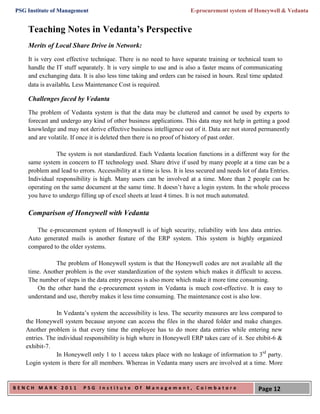 PSG Institute of Management                                             E-procurement system of Honeywell & Vedanta


    Teaching Notes in Vedanta’s Perspective
    Merits of Local Share Drive in Network:
    It is very cost effective technique. There is no need to have separate training or technical team to
    handle the IT stuff separately. It is very simple to use and is also a faster means of communicating
    and exchanging data. It is also less time taking and orders can be raised in hours. Real time updated
    data is available. Less Maintenance Cost is required.

    Challenges faced by Vedanta
    The problem of Vedanta system is that the data may be cluttered and cannot be used by experts to
    forecast and undergo any kind of other business applications. This data may not help in getting a good
    knowledge and may not derive effective business intelligence out of it. Data are not stored permanently
    and are volatile. If once it is deleted then there is no proof of history of past order.

               The system is not standardized. Each Vedanta location functions in a different way for the
    same system in concern to IT technology used. Share drive if used by many people at a time can be a
    problem and lead to errors. Accessibility at a time is less. It is less secured and needs lot of data Entries.
    Individual responsibility is high. Many users can be involved at a time. More than 2 people can be
    operating on the same document at the same time. It doesn’t have a login system. In the whole process
    you have to undergo filling up of excel sheets at least 4 times. It is not much automated.

    Comparison of Honeywell with Vedanta

       The e-procurement system of Honeywell is of high security, reliability with less data entries.
    Auto generated mails is another feature of the ERP system. This system is highly organized
    compared to the older systems.

              The problem of Honeywell system is that the Honeywell codes are not available all the
    time. Another problem is the over standardization of the system which makes it difficult to access.
    The number of steps in the data entry process is also more which make it more time consuming.
       On the other hand the e-procurement system in Vedanta is much cost-effective. It is easy to
    understand and use, thereby makes it less time consuming. The maintenance cost is also low.

                In Vedanta’s system the accessibility is less. The security measures are less compared to
   the Honeywell system because anyone can access the files in the shared folder and make changes.
   Another problem is that every time the employee has to do more data entries while entering new
   entries. The individual responsibility is high where in Honeywell ERP takes care of it. See ehibit-6 &
   exhibit-7.
                In Honeywell only 1 to 1 access takes place with no leakage of information to 3rd party.
   Login system is there for all members. Whereas in Vedanta many users are involved at a time. More


BENCH MARK 2011            PSG Institute Of Management, Coimbatore                                  Page 12
 