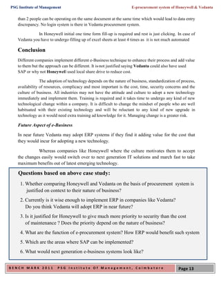 PSG Institute of Management                                          E-procurement system of Honeywell & Vedanta

   than 2 people can be operating on the same document at the same time which would lead to data entry
   discrepancy. No login system is there in Vedanta procurement system.

              In Honeywell initial one time form fill-up is required and rest is just clicking. In case of
   Vedanta you have to undergo filling up of excel sheets at least 4 times as it is not much automated

   Conclusion
   Different companies implement different e-Business technique to enhance their process and add value
   to them but the approach can be different. It is not justified saying Vedanta could also have used
   SAP or why not Honeywell used local share drive to reduce cost.

                The adoption of technology depends on the nature of business, standardization of process,
   availability of resources, complicacy and most important is the cost, time, security concerns and the
   culture of business. All industries may not have the attitude and culture to adopt a new technology
   immediately and implement them. Training is required and it takes time to undergo any kind of new
   technological change within a company. It is difficult to change the mindset of people who are well
   habituated with their existing technology and will be reluctant to any kind of new upgrade in
   technology as it would need extra training ad knowledge for it. Managing change is a greater risk.

   Future Aspect of e-Business

   In near future Vedanta may adopt ERP systems if they find it adding value for the cost that
   they would incur for adopting a new technology.

             Whereas companies like Honeywell where the culture motivates them to accept
   the changes easily would switch over to next generation IT solutions and march fast to take
   maximum benefits out of latest emerging technology.

    Questions based on above case study:
     1. Whether comparing Honeywell and Vedanta on the basis of procurement system is
        justified on context to their nature of business?
     2. Currently is it wise enough to implement ERP in companies like Vedanta?
        Do you think Vedanta will adopt ERP in near future?
     3. Is it justified for Honeywell to give much more priority to security than the cost
        of maintenance ? Does the priority depend on the nature of business?
     4. What are the function of e-procurement system? How ERP would benefit such system
     5. Which are the areas where SAP can be implemented?
     6. What would next generation e-business systems look like?


BENCH MARK 2011           PSG Institute Of Management, Coimbatore                               Page 13
 