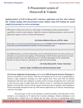 PSG Institute of Management                                        E-procurement system of Honeywell & Vedanta


                                   E-Procurement system of
                                    Honeywell & Vedanta

  Implementation of SAP in Honeywell’s e-business application and how other industry
  like Vedanta manage their procurement system without using SAP keeping the system
  simple by incurring less cost on technology .

    ITSS teams in Honeywell work on a wide range of technologies and have demonstrated
    capabilities to deliver total solutions, right from concept to deployment phases, and to provide
    application support services to Honeywell businesses.


                                            : By Krishna Mikkeleni (Director of HTSL, India)

    Source:http://www.honeywell.com/sites/htsl/businessprocessn3_CN2P9IBBZTSTQNPUZSBB4BQ48YGARA4YO07
    30104151405_H1J0YZFDXSDSIDE81DUE8GH5FYU79TONN0730104433352.htm




    Our MES provides us real-time information on the relationship between two discrete data sets
    and helps us in quick decision-making. IT should align with the business plan based on yearly,
    monthly and daily basis. Our MES provides us real-time information on the relationship
    between two discrete data sets and helps us in quick decision-making.

                                                    : By Pankaj Khanna(ED, Vedanta Aluminium)

                       Source: http://cio100.cio.in/subrata-banerjee.html


    SAP (System Application Programming) used to design ERP (Enterprise Resource Planning) has
    become a major part of every business. Each and every industry has its own way of implementing e-
    business to gain competitive advantage over other superior firms. Since early 1880, the business
    entrepreneurs laid much more emphasize on quality control, inventory management, how to add value
    at each and every stage of supply chain and an effective means of measuring and analyzing them.
    Majority of the big firms came up with the concept of data processing. Companies started spending to
    build on knowledge management team. By 1990 software applications by IT industry started playing a
    vital role in the market.

               This sector grew so fast over the decades in countries like India, China that today we have
    reached to a new dimension in IT industry that is business intelligence. Business Intelligence is not
    something that is limited only to IT industry but also plays vital role in manufacturing sector,
BENCH MARK 2011          PSG Institute Of Management, Coimbatore                              Page 2
 
