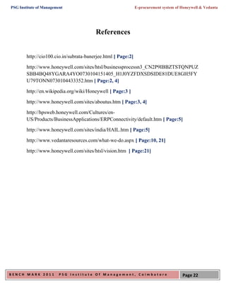 PSG Institute of Management                                    E-procurement system of Honeywell & Vedanta




                                         References


        http://cio100.cio.in/subrata-banerjee.html [ Page:2]

        http://www.honeywell.com/sites/htsl/businessprocessn3_CN2P9IBBZTSTQNPUZ
        SBB4BQ48YGARA4YO0730104151405_H1J0YZFDXSDSIDE81DUE8GH5FY
        U79TONN0730104433352.htm [ Page:2, 4]

        http://en.wikipedia.org/wiki/Honeywell [ Page:3 ]

        http://www.honeywell.com/sites/aboutus.htm [ Page:3, 4]

        http://hpsweb.honeywell.com/Cultures/en-
        US/Products/BusinessApplications/ERPConnectivity/default.htm [ Page:5]

        http://www.honeywell.com/sites/india/HAIL.htm [ Page:5]

        http://www.vedantaresources.com/what-we-do.aspx [ Page:10, 21]

        http://www.honeywell.com/sites/htsl/vision.htm [ Page:21]




BENCH MARK 2011          PSG Institute Of Management, Coimbatore                       Page 22
 