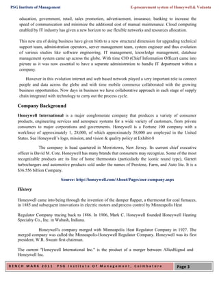 PSG Institute of Management                                        E-procurement system of Honeywell & Vedanta

    education, government, retail, sales promotion, advertisement, insurance, banking to increase the
    speed of communication and minimize the additional cost of manual maintenance. Cloud computing
    enabled by IT industry has given a new horizon to use flexible networks and resources allocation.

    This new era of doing business have given birth to a new structural dimension for upgrading technical
    support team, administration operators, server management team, system engineer and thus evolution
    of various studies like software engineering, IT management, knowledge management, database
    management system came up across the globe. With time CIO (Chief Information Officer) came into
    picture as it was now essential to have a separate administration to handle IT department within a
    company.

       However in this evolution internet and web based network played a very important role to connect
    people and data across the globe and with time mobile commerce collaborated with the growing
    business opportunities. Now days in business we have collaborative approach in each stage of supply
    chain integrated with technology to carry out the process cycle.

   Company Background
   Honeywell International is a major conglomerate company that produces a variety of consumer
   products, engineering services and aerospace systems for a wide variety of customers, from private
   consumers to major corporations and governments. Honeywell is a Fortune 100 company with a
   workforce of approximately 1, 28,000, of which approximately 58,000 are employed in the United
   States. See Honeywell’s logo, mission, and vision & quality policy at Exhibit-8

                The company is head quartered in Morristown, New Jersey. Its current chief executive
   officer is David M. Cote. Honeywell has many brands that consumers may recognize. Some of the most
   recognizable products are its line of home thermostats (particularly the iconic round type), Garrett
   turbochargers and automotive products sold under the names of Prestone, Farm, and Auto lite. It is a
   $36.556 billion Company.

                              Source: http://honeywell.com/About/Pages/our-company.aspx

   History

   Honeywell came into being through the invention of the damper flapper, a thermostat for coal furnaces,
   in 1885 and subsequent innovations in electric motors and process control by Minneapolis Heat

   Regulator Company tracing back to 1886. In 1906, Mark C. Honeywell founded Honeywell Heating
   Specialty Co., Inc. in Wabash, Indiana.

               Honeywell's company merged with Minneapolis Heat Regulator Company in 1927. The
   merged company was called the Minneapolis-Honeywell Regulator Company. Honeywell was its first
   president, W.R. Sweatt first chairman.

   The current "Honeywell International Inc." is the product of a merger between AlliedSignal and
   Honeywell Inc.

BENCH MARK 2011          PSG Institute Of Management, Coimbatore                             Page 3
 