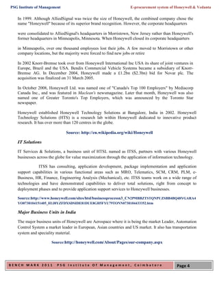 PSG Institute of Management                                       E-procurement system of Honeywell & Vedanta

   In 1999. Although AlliedSignal was twice the size of Honeywell, the combined company chose the
   name "Honeywell" because of its superior brand recognition. However, the corporate headquarters

   were consolidated to AlliedSignal's headquarters in Morristown, New Jersey rather than Honeywell's
   former headquarters in Minneapolis, Minnesota. When Honeywell closed its corporate headquarters

   in Minneapolis, over one thousand employees lost their jobs. A few moved to Morristown or other
   company locations, but the majority were forced to find new jobs or retire

   In 2002 Knorr-Bremse took over from Honeywell International Inc USA its share of joint ventures in
   Europe, Brazil and the USA. Bendix Commercial Vehicle Systems became a subsidiary of Knorr-
   Bremse AG. In December 2004, Honeywell made a £1.2bn ($2.3bn) bid for Novar plc. The
   acquisition was finalized on 31 March 2005.

   In October 2008, Honeywell Ltd. was named one of "Canada's Top 100 Employers" by Mediacorp
   Canada Inc., and was featured in Maclean's newsmagazine. Later that month, Honeywell was also
   named one of Greater Toronto's Top Employers, which was announced by the Toronto Star
   newspaper.

   Honeywell established Honeywell Technology Solutions at Bangalore, India in 2002. Honeywell
   Technology Solutions (HTS) is a research lab within Honeywell dedicated to innovative product
   research. It has over more than 120 centres in the globe.

                              Source: http://en.wikipedia.org/wiki/Honeywell

   IT Solutions

   IT Services & Solutions, a business unit of HTSL named as ITSS, partners with various Honeywell
   businesses across the globe for value maximization through the application of information technology.

               ITSS has consulting, application development, package implementation and application
   support capabilities in various functional areas such as MRO, Telematics, SCM, CRM, PLM, e-
   Business, HR, Finance, Engineering Analysis (Mechanical), etc. ITSS teams work on a wide range of
   technologies and have demonstrated capabilities to deliver total solutions, right from concept to
   deployment phases and to provide application support services to Honeywell businesses.

   Source:http://www.honeywell.com/sites/htsl/businessprocessn3_CN2P9IBBZTSTQNPUZSBB4BQ48YGARA4
   YO0730104151405_H1J0YZFDXSDSIDE81DUE8GH5FYU79TONN0730104433352.htm

   Major Business Units in India

   The major business units of Honeywell are Aerospace where it is being the market Leader, Automation
   Control System a market leader in European, Asian countries and US market. It also has transportation
   system and speciality material.

                      Source:http://honeywell.com/About/Pages/our-company.aspx




BENCH MARK 2011          PSG Institute Of Management, Coimbatore                            Page 4
 