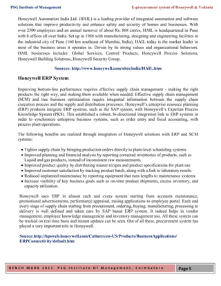PSG Institute of Management                                          E-procurement system of Honeywell & Vedanta

   Honeywell Automation India Ltd. (HAIL) is a leading provider of integrated automation and software
   solutions that improve productivity and enhance safety and security of homes and businesses. With
   over 2500 employees and an annual turnover of about Rs. 868 crores, HAIL is headquartered in Pune
   with 8 offices all over India. Set up in 1988 with manufacturing, designing and engineering facilities in
   the industrial city of Pune (160 km southeast of Mumbai, India), HAIL today is the market leader in
   most of the business areas it operates in. Driven by its strong values and organizational behaviors.
   HAIL businesses includes: Global Services, Control Products, Honeywell Process Solutions,
   Honeywell Building Solutions, Honeywell Security Group.

                        Sources: http://www.honeywell.com/sites/india/HAIL.htm

   Honeywell ERP System

   Improving bottom-line performance requires effective supply chain management - making the right
   products the right way, and making them available when needed. Effective supply chain management
   (SCM) and true business optimization require integrated information between the supply chain
   execution process and the supply and distribution processes. Honeywell’s enterprise resource planning
   (ERP) products integrate ERP systems, such as the SAP system, with Honeywell’s Experian Process
   Knowledge System (PKS). This established a robust, bi-directional integration link to ERP systems in
   order to synchronize enterprise business systems, such as order entry and fiscal accounting, with
   process plant operations.

   The following benefits are realized through integration of Honeywell solutions with ERP and SCM
   systems:

      Tighter supply chain by bringing production orders directly to plant-level scheduling systems
      Improved planning and financial analysis by reporting corrected inventories of products, such as
       Liquid and gas products, instead of inconsistent raw measurements.
      Improved product quality by distributing master recipes and product specifications for plant use
      Improved customer satisfaction by tracking product batch, along with a link to laboratory results
      Reduced unplanned maintenance by reporting equipment that runs lengths to maintenance systems
      Increase visibility of key business goals such as on-time product shipments, excess inventory, and
       capacity utilization.

    Honeywell uses ERP in almost each and every system starting from accounts maintenance,
    promotional advertisements, performance appraisal, raising applications to employee portal. Each and
    every stage of supply chain starting from procurement, ordering, buying, manufacturing, processing to
    delivery is well defined and taken care by SAP based ERP system. It indeed helps in vendor
    management, employee knowledge management and inventory management too. All these system can
    be tracked on real time basis and instant updates can be seen. Out of all these, procurement system has
    played a very important role in Honeywell.

    Source:http://hpsweb.honeywell.com/Cultures/en-US/Products/BusinessApplications/
    ERPConnectivity/default.htm




BENCH MARK 2011           PSG Institute Of Management, Coimbatore                               Page 5
 