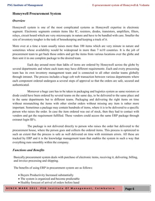 PSG Institute of Management                                          E-procurement system of Honeywell & Vedanta


   Honeywell Procurement System
   Overview
   Honeywell system is one of the most complicated systems as Honeywell expertise in electronic
   segment. Electronic segments contain items like IC, resistors, diodes, transistors, amplifiers, filters,
   relays, circuit board which are very microscopic in nature and have to be handled with care. Smaller the
   size of inventory tougher is the task of housekeeping and keeping a track of it.

   More over at a time a team usually raises more than 100 items which are very minute in nature and
   sometimes whose availability would be widespread in more than 7 to10 countries. It is the job of
   procurement team to get back those orders and get the items from various locations over the globe and
   then sent it in one complete package to the desired team.

               Each day around more than lakhs of items are ordered by Honeywell across the globe by
   several departments and where each team may have different requirements .Each and every processing
   team has its own inventory management team and is connected to all other similar teams globally
   through intranet. The process includes a huge cob web transaction between various departments where
   each component ordered undergoes a several steps of approval so that the orders are safe, secured and
   authenticated.

                Moreover a huge care has to be taken in packaging and logistics system as same resistors or
   diode could have been ordered by several teams on the same day, to be delivered to the same place and
   to the same departments but to different teams. Packaging and delivering the right items on time
   without mismatching the items with other similar orders without missing any item is rather more
   important. Sometimes a package may contain hundreds of items, where it is to be delivered to a specific
   person who raises the order. In case the item ordered was out of stock, then they had to contact with
   vendors and get the requirement fulfilled. These vendors could access the same ERP package through
   extranet login ID’s.

               The package is not delivered directly to person who raises the order but delivered to the
   procurement house, where the person goes and collects the ordered items. This process is optimized to
   such an extent that the process is safe as well delivered on time with minimum errors. All these are
   tracked by ERP and it is the knowledge management team that enables the system in such a way that
   everything runs smoothly within the company.

   Functions and Benefits

    Basically procurement system deals with purchase of electronic items, receiving it, delivering, billing,
    and invoice processing and shipping.

    The benefits of using ERP in procurement system are as follows:

         Buyers Productivity Increased substantially
         The system is organized and become predictable
         Healthy forecast of arrival of orders before hand
BENCH MARK 2011           PSG Institute Of Management, Coimbatore                                Page 6
 