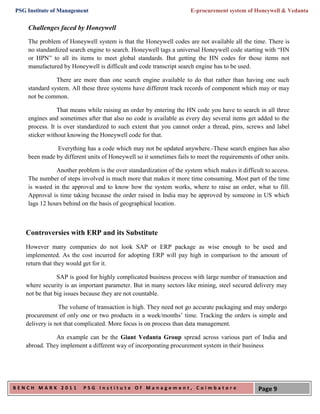 PSG Institute of Management                                         E-procurement system of Honeywell & Vedanta


    Challenges faced by Honeywell

    The problem of Honeywell system is that the Honeywell codes are not available all the time. There is
    no standardized search engine to search. Honeywell tags a universal Honeywell code starting with “HN
    or HPN” to all its items to meet global standards. But getting the HN codes for those items not
    manufactured by Honeywell is difficult and code transcript search engine has to be used.

               There are more than one search engine available to do that rather than having one such
    standard system. All these three systems have different track records of component which may or may
    not be common.

                That means while raising an order by entering the HN code you have to search in all three
    engines and sometimes after that also no code is available as every day several items get added to the
    process. It is over standardized to such extent that you cannot order a thread, pins, screws and label
    sticker without knowing the Honeywell code for that.

              Everything has a code which may not be updated anywhere. These search engines has also
    been made by different units of Honeywell so it sometimes fails to meet the requirements of other units.

               Another problem is the over standardization of the system which makes it difficult to access.
    The number of steps involved is much more that makes it more time consuming. Most part of the time
    is wasted in the approval and to know how the system works, where to raise an order, what to fill.
    Approval is time taking because the order raised in India may be approved by someone in US which
    lags 12 hours behind on the basis of geographical location.



   Controversies with ERP and its Substitute
   However many companies do not look SAP or ERP package as wise enough to be used and
   implemented. As the cost incurred for adopting ERP will pay high in comparison to the amount of
   return that they would get for it.

                SAP is good for highly complicated business process with large number of transaction and
   where security is an important parameter. But in many sectors like mining, steel secured delivery may
   not be that big issues because they are not countable.

                The volume of transaction is high. They need not go accurate packaging and may undergo
   procurement of only one or two products in a week/months’ time. Tracking the orders is simple and
   delivery is not that complicated. More focus is on process than data management.

              An example can be the Giant Vedanta Group spread across various part of India and
   abroad. They implement a different way of incorporating procurement system in their business




BENCH MARK 2011          PSG Institute Of Management, Coimbatore                               Page 9
 