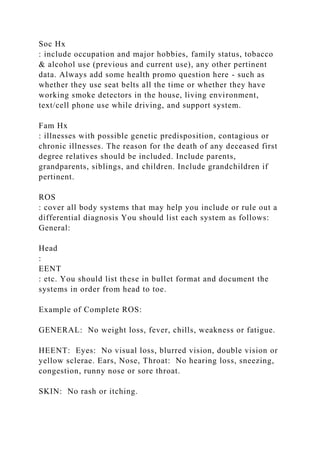Soc Hx
: include occupation and major hobbies, family status, tobacco
& alcohol use (previous and current use), any other pertinent
data. Always add some health promo question here - such as
whether they use seat belts all the time or whether they have
working smoke detectors in the house, living environment,
text/cell phone use while driving, and support system.
Fam Hx
: illnesses with possible genetic predisposition, contagious or
chronic illnesses. The reason for the death of any deceased first
degree relatives should be included. Include parents,
grandparents, siblings, and children. Include grandchildren if
pertinent.
ROS
: cover all body systems that may help you include or rule out a
differential diagnosis You should list each system as follows:
General:
Head
:
EENT
: etc. You should list these in bullet format and document the
systems in order from head to toe.
Example of Complete ROS:
GENERAL: No weight loss, fever, chills, weakness or fatigue.
HEENT: Eyes: No visual loss, blurred vision, double vision or
yellow sclerae. Ears, Nose, Throat: No hearing loss, sneezing,
congestion, runny nose or sore throat.
SKIN: No rash or itching.
 