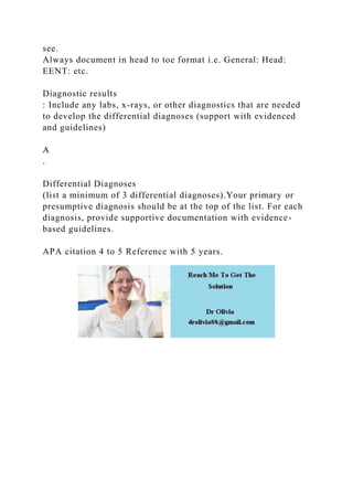 see.
Always document in head to toe format i.e. General: Head:
EENT: etc.
Diagnostic results
: Include any labs, x-rays, or other diagnostics that are needed
to develop the differential diagnoses (support with evidenced
and guidelines)
A
.
Differential Diagnoses
(list a minimum of 3 differential diagnoses).Your primary or
presumptive diagnosis should be at the top of the list. For each
diagnosis, provide supportive documentation with evidence-
based guidelines.
APA citation 4 to 5 Reference with 5 years.
 