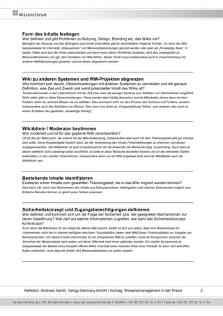 Form des Inhalts festlegen
Wer definiert und gibt Richtlinien zu Nutzung, Design, Branding etc. des Wikis vor?
Bezüglich der Nutzung und des Beitragens zum Inhalt eines Wikis gibt es verschiedene mögliche Formen. So kann das Wiki
beispielsweise für informelle „Diskussionen“ und Meinungsbekundungen genutzt werden oder aber als „Knowledge Base“. In
beiden Fällen wird sich der Inhalt unterscheiden und wenn keine klaren Richtlinien bestehen, wird dies unweigerlich zu
Missverständnissen und ggf. dem Scheitern von Wiki führen. Dieser Punkt muss insbesondere auch in Zusammenhang mit
anderen WM-Bemühungen gesehen und mit diesen abgestimmt werden.

__________________________________________________________________________________

Wiki zu anderen Systemen und WM-Projekten abgrenzen
Wer kümmert sich darum, Überschneidungen mit anderen Systemen zu vermeiden und die genaue
Definition, was Ziel und Zweck und somit potenzieller Inhalt des Wikis ist?
Tendenziell werden in den Unternehmen mit der Zeit eher mehr als weniger Systeme zum Abbilden von Informationen eingeführt.
Nicht selten gibt es dabei Überschneidungen. Diese werden aber häufig übersehen und die Mitarbeiter stehen dann mit dem
Problem allein da, welches Wissen sie wo abbilden. Dies erschwert nicht nur den Prozess des Suchens und Findens, sondern
insbesondere auch des Abbildens von Wissen. Dies kann zum einen zu „Gruppenbildung“ führen, zum anderen aber auch zu
einem Scheitern des geplanten „knowledge sharing“.

__________________________________________________________________________________

WikiAdmin / Moderator bestimmen
Wer moderiert und ist für das geplante Wiki verantwortlich?
Oft ist das ein WikiCoach, der sowohl mit der Wiki-Anwendung, insbesondere aber auch mit dem Themengebiet seht gut vertraut
sein sollte. Seine Hauptaufgabe besteht darin, bei der Generierung des Inhalts Fehlentwicklungen zu erkennen und diesen
entgegenzuwirken. Der WikiAdmin ist auch Ansprechpartner für die Anwender bei Wünschen bzgl. Customizing. Auch wenn er
dieses vielleicht nicht unbedingt selbst durchführt, so sollte er diese Wünsche beurteilen können und an die relevanten Stellen
weiterleiten. In den meisten Unternehmen, insbesondere wenn nur ein Wiki aufgebaut wird, wird der WikiMaster auch der
WikiAdmin sein.

__________________________________________________________________________________

Bestehende Inhalte identifizieren
Existieren schon Inhalte zum gewählten Themengebiet, die in das Wiki migriert werden können?
Dies kann z.B. durch das Übernehmen des Inhalts aus Diskussionsforen, Mailinglisten oder internen Dokumenten möglich sein.
Kritische Benutzer können so gleich einen Nutzen erkennen.

__________________________________________________________________________________

Sicherheitskonzept und Zugangsberechtigungen definieren
Wer definiert und kümmert sich um die Frage der Sicherheit bzw. der geeigneten Mechanismen zur
deren Gewährung? Wer darf auf welche Informationen zugreifen, wie sieht das Sicherheitskonzept
konkret aus?
Auch wenn die Wiki-Kultur für ein möglichst offenes Wiki spricht, erklärt es sich von selbst, dass eine Wissensbasis im
Unternehmen nicht frei im Internet verfügbar sein kann. Grundsätzlich bieten viele WikiClones Funktionalitäten zur Vergabe von
Benutzerrechten. Um dadurch keine Hemmnisse für ein erfolgreiches WM zu schaffen, muss ein Kompromiss zwischen der
Sicherheit der Wissensbasis nach außen und deren Offenheit nach innen gefunden werden. Ein solcher Kompromiss ist
beispielsweise der Betrieb eines komplett offenen Wikis innerhalb eines Intranets hinter einer Firewall. So kann sich eine Wiki-
Kultur entwickeln, ohne dass die Gefahr des Wissensdiebstahls von außen besteht.

__________________________________________________________________________________




 Referent: Andreas Genth, Verigy Germany GmbH | Vortrag: Wissensmanagement in der Praxis                                           2
 