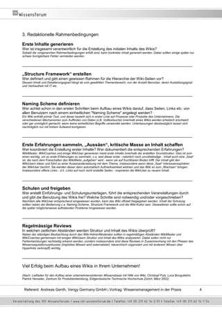 3. Redaktionelle Rahmenbedingungen

Erste Inhalte generieren
Wer ist insgesamt verantwortlich für die Erstellung des initialen Inhalts des Wikis?
Sobald die vorgenannten Rahmenbedingungen erfüllt sind, kann konkreter Inhalt generiert werden. Dabei sollten einige später nur
schwer korrigierbare Fehler vermieden werden.

__________________________________________________________________________________

„Structure Framework“ erstellen
Wer definiert und gibt einen gewissen Rahmen für die Hierarchie der Wiki-Seiten vor?
Dessen Inhalt und Detailierungsgrad hängt ab vom gewählten Themenbereich, von der Anzahl Benutzer, deren Ausbildungsgrad
und Vertrautheit mit IT etc.

__________________________________________________________________________________

Naming Scheme definieren
Wer achtet schon in den ersten Schritten beim Aufbau eines Wikis darauf, dass Seiten, Links etc. von
allen Benutzern nach einem einheitlichen "Naming Scheme" angelegt werden?
Ein Wiki enthält primär Text, und dieser bezieht sich in erster Linie auf Prozesse oder Produkte des Unternehmens. Die
verschiedenen Mechanismen zum Auffinden von Daten (z.B. Volltextsuche) innerhalb eines Wikis werden erheblich erschwert
oder gar unmöglich gemacht, wenn keine einheitlichen Begriffe verwendet werden. Unterlassungen diesbezüglich lassen sich
nachträglich nur mit hohem Aufwand korrigieren.

__________________________________________________________________________________

Erste Erfahrungen sammeln, „Aussäen“, kritische Masse an Inhalt schaffen
Wer koordiniert die Erstellung erster Inhalte? Wer dokumentiert die entsprechenden Erfahrungen?
WikiMaster, WikiCoaches und einige WikiUser generieren meist erste Inhalte innerhalb der erstellten Grundstruktur. Dies ist zum
einen wichtig, um so erste Erfahrungen zu sammeln, v.a. weil dieser erste - natürlich noch unvollständige - Inhalt auch eine „Saat“
ist, die nach dem Freischalten des WikiWebs „aufgehen“ wird - wenn sie auf fruchtbaren Boden trifft: Der Inhalt gibt den
WikiUsern Ideen und führt zu einer Auseinandersetzung mit dem Thema, insbesondere wenn diese „Saat“ Interessenssphären
der WikiUser berührt. Sie werden dieser dann automatisch Aufmerksamkeit widmen und das Wiki so zum „Wachsen“ bringen.
Insbesondere offene Links - d.h. Links auf noch nicht erstellte Seiten - inspirieren die WikiUser zu neuem Inhalt.

__________________________________________________________________________________

Schulen und freigeben
Wer erstellt Einführungs- und Schulungsunterlagen, führt die entsprechenden Veranstaltungen durch
und gibt die Benutzung des Wikis frei? Welche Schritte sind notwendig und/oder vorgeschrieben?
Nachdem alle WikiUser entsprechend eingewiesen wurden, kann das Wiki offiziell freigegeben werden. Inhalt der Schulung
sollten neben der Bedienung v.a. Naming-Scheme, Structure Framework und die Wiki-Kultur sein. Desweiteren sollte schon auf
die später möglicherweise auftretenden Probleme hingewiesen werden.

__________________________________________________________________________________

Regelmässige Reviews
In welchen zeitlichen Abständen werden Struktur und Inhalt des Wikis überprüft?
Neben der ständigen Beobachtung durch den Wiki-Admin/Moderator sollten in regelmäßigen Abständen WikiMaster und
WikiCoaches gemeinsam mit einigen WikiUsern Struktur und Inhalt des Wikis analysieren. Dabei sollen nicht nur
Fehlentwicklungen rechtzeitig erkannt werden, sondern insbesondere sind diese Reviews in Zusammenhang mit den Phasen des
Wissensaquisitionszyklusses (Implizites Wissen wird externalisiert, hierarchisch organisiert und mit anderem Wissen über
Hyperlinks verknüpft) wichtig.

__________________________________________________________________________________

Viel Erfolg beim Aufbau eines Wikis in Ihrem Unternehmen!
(Nach: Leitfaden für den Aufbau einer unternehmensinternen Wissensbasis mit Hilfe von Wiki, Christopf Puls, Luca Bongulielmi,
Patrick Henseler, Zentrum für Produktentwicklung, Eidgenössische Technische Hochschule Zürich, März 2002)


 Referent: Andreas Genth, Verigy Germany GmbH | Vortrag: Wissensmanagement in der Praxis                                              4
 