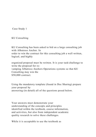 Case Study 1
KU Consulting
KU Consulting has been asked to bid on a large consulting job
with Albatross Anchor. In
order to win the contract for this consulting job a well written,
logical, and highly
organized proposal must be written. It is your task/challenge to
write the proposal for re-
vamping Albatross Anchors Operations systems so that KU
Consulting may win the
$50,000 contract.
Using the mandatory template (found in Doc Sharing) prepare
your proposal by
answering (in detail) all of the questions posed below.
Your answers must demonstrate your
understanding of the concepts and principles
identified within the textbook, course information,
and activities, but also from independent academic
quality research to solve these challenges.
While it is acceptable to use the textbook as
 
