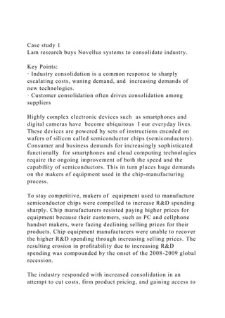 Case study 1
Lam research buys Novellus systems to consolidate industry.
Key Points:
· Industry consolidation is a common response to sharply
escalating costs, waning demand, and increasing demands of
new technologies.
· Customer consolidation often drives consolidation among
suppliers
Highly complex electronic devices such as smartphones and
digital cameras have become ubiquitous I our everyday lives.
These devices are powered by sets of instructions encoded on
wafers of silicon called semiconductor chips (semiconductors).
Consumer and business demands for increasingly sophisticated
functionally for smartphones and cloud computing technologies
require the ongoing improvement of both the speed and the
capability of semiconductors. This in turn places huge demands
on the makers of equipment used in the chip-manufacturing
process.
To stay competitive, makers of equipment used to manufacture
semiconductor chips were compelled to increase R&D spending
sharply. Chip manufacturers resisted paying higher prices for
equipment because their customers, such as PC and cellphone
handset makers, were facing declining selling prices for their
products. Chip equipment manufacturers were unable to recover
the higher R&D spending through increasing selling prices. The
resulting erosion in profitability due to increasing R&D
spending was compounded by the onset of the 2008-2009 global
recession.
The industry responded with increased consolidation in an
attempt to cut costs, firm product pricing, and gaining access to
 