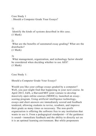 Case Study 1
: Should a Computer Grade Your Essays?
1)
Identify the kinds of systems described in this case.
(1 Mark)
2)
What are the benefits of automated essay grading? What are the
drawbacks?
(1 Mark)
3)
What management, organization, and technology factor should
be considered when deciding whether to use AES?
(1 Mark)
Case Study 1:
Should a Computer Grade Your Essays?
Would you like your college essays graded by a computer?
Well, you just might find that happening in your next course. In
April 2013, EdX, a Harvard/MIT joint venture to develop
massively open online courses (MOOCs), launched an essay-
scoring program. Using artificial intelligence technology,
essays and short answers are immediately scored and feedback
tendered, allowing students to revise, resubmit, and improve
their grade as many times as necessary. The non-profit
organization is offering the software free to any institution that
wants to use it. From a pedagogical standpoint—if the guidance
is sound—immediate feedback and the ability to directly act on
it is an optimal learning environment. But while proponents
 