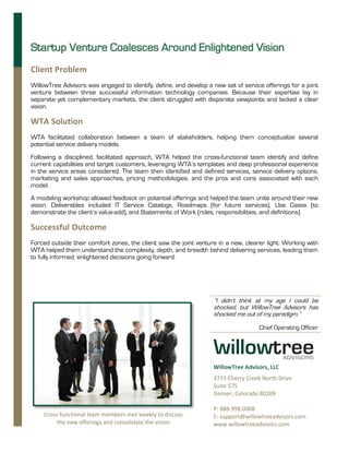 Startup Venture Coalesces Around Enlightened Vision
Client Problem
WillowTree Advisors was engaged to identify, define, and develop a new set of service offerings for a joint
venture between three successful information technology companies. Because their expertise lay in
separate yet complementary markets, the client struggled with disparate viewpoints and lacked a clear
vision.

WTA Solution
WTA facilitated collaboration between a team of stakeholders, helping them conceptualize several
potential service delivery models.
Following a disciplined, facilitated approach, WTA helped the cross-functional team identify and define
current capabilities and target customers, leveraging WTA’s templates and deep professional experience
in the service areas considered. The team then identified and defined services, service delivery options,
marketing and sales approaches, pricing methodologies, and the pros and cons associated with each
model.
A modeling workshop allowed feedback on potential offerings and helped the team unite around their new
vision. Deliverables included IT Service Catalogs, Roadmaps (for future services), Use Cases (to
demonstrate the client’s value-add), and Statements of Work (roles, responsibilities, and definitions).

Successful Outcome
Forced outside their comfort zones, the client saw the joint venture in a new, clearer light. Working with
WTA helped them understand the complexity, depth, and breadth behind delivering services, leading them
to fully informed, enlightened decisions going forward.




                                                                    “I didn’t think at my age I could be
                                                                    shocked, but WillowTree Advisors has
                                                                    shocked me out of my paradigm.”

                                                                                     Chief Operating Officer




                                                                    WillowTree Advisors, LLC
                                                                    3773 Cherry Creek North Drive
                                                                    Suite 575
                                                                    Denver, Colorado 80209

                                                                    P: 888.998.0008
    Cross-functional team members met weekly to discuss             E: support@willowtreeadvisors.com
         the new offerings and consolidate the vision.              www.willowtreeadvisors.com
 