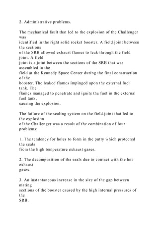 2. Administrative problems.
The mechanical fault that led to the explosion of the Challenger
was
identified in the right solid rocket booster. A field joint between
the sections
of the SRB allowed exhaust flames to leak through the field
joint. A field
joint is a joint between the sections of the SRB that was
assembled in the
field at the Kennedy Space Center during the final construction
of the
booster. The leaked flames impinged upon the external fuel
tank. The
flames managed to penetrate and ignite the fuel in the external
fuel tank,
causing the explosion.
The failure of the sealing system on the field joint that led to
the explosion
of the Challenger was a result of the combination of four
problems:
1. The tendency for holes to form in the putty which protected
the seals
from the high temperature exhaust gases.
2. The decomposition of the seals due to contact with the hot
exhaust
gases.
3. An instantaneous increase in the size of the gap between
mating
sections of the booster caused by the high internal pressures of
the
SRB.
 