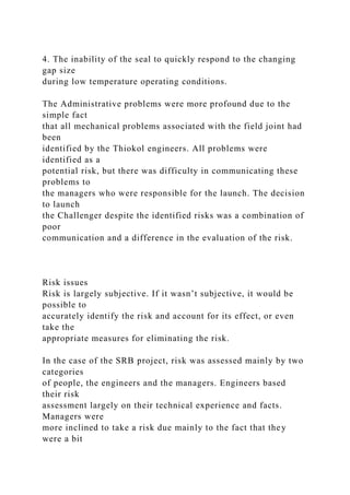 4. The inability of the seal to quickly respond to the changing
gap size
during low temperature operating conditions.
The Administrative problems were more profound due to the
simple fact
that all mechanical problems associated with the field joint had
been
identified by the Thiokol engineers. All problems were
identified as a
potential risk, but there was difficulty in communicating these
problems to
the managers who were responsible for the launch. The decision
to launch
the Challenger despite the identified risks was a combination of
poor
communication and a difference in the evaluation of the risk.
Risk issues
Risk is largely subjective. If it wasn’t subjective, it would be
possible to
accurately identify the risk and account for its effect, or even
take the
appropriate measures for eliminating the risk.
In the case of the SRB project, risk was assessed mainly by two
categories
of people, the engineers and the managers. Engineers based
their risk
assessment largely on their technical experience and facts.
Managers were
more inclined to take a risk due mainly to the fact that they
were a bit
 