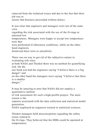removed from the technical issues and due to the fact that their
job was to
ensure that business proceeded without delays.
It was clear that engineers and managers were not of the same
view
regarding the risk associated with the use of the O-rings at
untested low
temperatures. Managers were happy to accept low temperature
tests that
were performed in laboratory conditions, while on the other
hand engineers
dismissed these tests as unrealistic.
There was no way to get rid of the subjective nature in
evaluating risk since
at both NASA and Thiokol there was no method for quantifying
risk. On the
one hand you had the engineers saying “I believe there is a big
danger” and
on the other hand the managers were saying “I believe that there
is a smaller
danger.”
It may be amazing to note that NASA did not employ a
quantitative method
of risk assessment for such a high-profile project. The main
reason is the
expense associated with the data collection and statistical model
generation.
NASA employed no engineers trained in statistical sciences.
Thiokol managers held misconceptions regarding the safety
issues related to
the O-rings. They believed that the SRBs could be operated at
temperatures
 