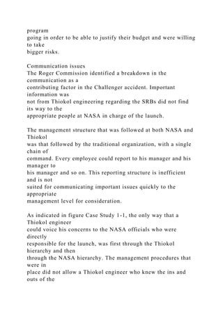 program
going in order to be able to justify their budget and were willing
to take
bigger risks.
Communication issues
The Roger Commission identified a breakdown in the
communication as a
contributing factor in the Challenger accident. Important
information was
not from Thiokol engineering regarding the SRBs did not find
its way to the
appropriate people at NASA in charge of the launch.
The management structure that was followed at both NASA and
Thiokol
was that followed by the traditional organization, with a single
chain of
command. Every employee could report to his manager and his
manager to
his manager and so on. This reporting structure is inefficient
and is not
suited for communicating important issues quickly to the
appropriate
management level for consideration.
As indicated in figure Case Study 1-1, the only way that a
Thiokol engineer
could voice his concerns to the NASA officials who were
directly
responsible for the launch, was first through the Thiokol
hierarchy and then
through the NASA hierarchy. The management procedures that
were in
place did not allow a Thiokol engineer who knew the ins and
outs of the
 