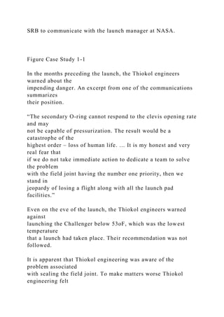 SRB to communicate with the launch manager at NASA.
Figure Case Study 1-1
In the months preceding the launch, the Thiokol engineers
warned about the
impending danger. An excerpt from one of the communications
summarizes
their position.
“The secondary O-ring cannot respond to the clevis opening rate
and may
not be capable of pressurization. The result would be a
catastrophe of the
highest order – loss of human life. … It is my honest and very
real fear that
if we do not take immediate action to dedicate a team to solve
the problem
with the field joint having the number one priority, then we
stand in
jeopardy of losing a flight along with all the launch pad
facilities.”
Even on the eve of the launch, the Thiokol engineers warned
against
launching the Challenger below 53oF, which was the lowest
temperature
that a launch had taken place. Their recommendation was not
followed.
It is apparent that Thiokol engineering was aware of the
problem associated
with sealing the field joint. To make matters worse Thiokol
engineering felt
 