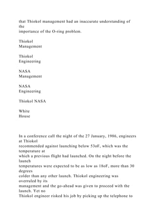 that Thiokol management had an inaccurate understanding of
the
importance of the O-ring problem.
Thiokol
Management
Thiokol
Engineering
NASA
Management
NASA
Engineering
Thiokol NASA
White
House
In a conference call the night of the 27 January, 1986, engineers
at Thiokol
recommended against launching below 53oF, which was the
temperature at
which a previous flight had launched. On the night before the
launch
temperatures were expected to be as low as 18oF, more than 30
degrees
colder than any other launch. Thiokol engineering was
overruled by its
management and the go-ahead was given to proceed with the
launch. Yet no
Thiokol engineer risked his job by picking up the telephone to
 