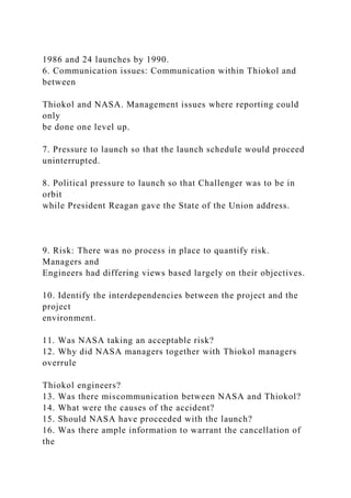 1986 and 24 launches by 1990.
6. Communication issues: Communication within Thiokol and
between
Thiokol and NASA. Management issues where reporting could
only
be done one level up.
7. Pressure to launch so that the launch schedule would proceed
uninterrupted.
8. Political pressure to launch so that Challenger was to be in
orbit
while President Reagan gave the State of the Union address.
9. Risk: There was no process in place to quantify risk.
Managers and
Engineers had differing views based largely on their objectives.
10. Identify the interdependencies between the project and the
project
environment.
11. Was NASA taking an acceptable risk?
12. Why did NASA managers together with Thiokol managers
overrule
Thiokol engineers?
13. Was there miscommunication between NASA and Thiokol?
14. What were the causes of the accident?
15. Should NASA have proceeded with the launch?
16. Was there ample information to warrant the cancellation of
the
 