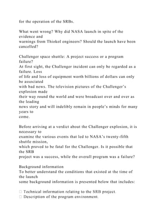for the operation of the SRBs.
What went wrong? Why did NASA launch in spite of the
evidence and
warnings from Thiokol engineers? Should the launch have been
cancelled?
Challenger space shuttle: A project success or a program
failure?
At first sight, the Challenger incident can only be regarded as a
failure. Loss
of life and loss of equipment worth billions of dollars can only
be associated
with bad news. The television pictures of the Challenger’s
explosion made
their way round the world and were broadcast over and over as
the leading
news story and will indelibly remain in people’s minds for many
years to
come.
Before arriving at a verdict about the Challenger explosion, it is
necessary to
examine the various events that led to NASA’s twenty-fifth
shuttle mission,
which proved to be fatal for the Challenger. Is it possible that
the SRB
project was a success, while the overall program was a failure?
Background information
To better understand the conditions that existed at the time of
the launch
some background information is presented below that includes:
 