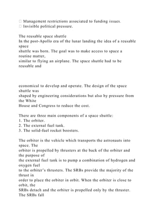 nvisible political pressure.
The reusable space shuttle
In the post-Apollo era of the lunar landing the idea of a reusable
space
shuttle was born. The goal was to make access to space a
routine matter,
similar to flying an airplane. The space shuttle had to be
reusable and
economical to develop and operate. The design of the space
shuttle was
shaped by engineering considerations but also by pressure from
the White
House and Congress to reduce the cost.
There are three main components of a space shuttle:
1. The orbiter.
2. The external fuel tank.
3. The solid-fuel rocket boosters.
The orbiter is the vehicle which transports the astronauts into
space. The
orbiter is propelled by thrusters at the back of the orbiter and
the purpose of
the external fuel tank is to pump a combination of hydrogen and
oxygen fuel
to the orbiter’s thrusters. The SRBs provide the majority of the
thrust in
order to place the orbiter in orbit. When the orbiter is close to
orbit, the
SRBs detach and the orbiter is propelled only by the thruster.
The SRBs fall
 