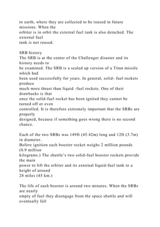 to earth, where they are collected to be reused in future
missions. When the
orbiter is in orbit the external fuel tank is also detached. The
external fuel
tank is not reused.
SRB history
The SRB is at the center of the Challenger disaster and its
history needs to
be examined. The SRB is a scaled up version of a Titan missile
which had
been used successfully for years. In general, solid- fuel rockets
produce
much more thrust than liquid -fuel rockets. One of their
drawbacks is that
once the solid-fuel rocket has been ignited they cannot be
turned off or even
controlled. It is therefore extremely important that the SRBs are
properly
designed, because if something goes wrong there is no second
chance.
Each of the two SRBs was 149ft (45.42m) long and 12ft (3.7m)
in diameter.
Before ignition each booster rocket weighs 2 million pounds
(0.9 million
kilograms.) The shuttle’s two solid-fuel booster rockets provide
the main
power to lift the orbiter and its external liquid-fuel tank to a
height of around
28 miles (45 km.)
The life of each booster is around two minutes. When the SRBs
are nearly
empty of fuel they disengage from the space shuttle and will
eventually fall
 