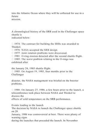 into the Atlantic Ocean where they will be collected for use in a
future
mission.
A chronological history of the SRB used in the Challenger space
shuttle is
indicated below:
Thiokol.
overed.
-ring erosion detected after the second shuttle flight.
-rings was
exhibited after
the January 24, 1985 shuttle flight.
Challenger
disaster, the NASA management was briefed on the booster
problems.
teleconference took place between NASA and Thiokol to
discuss the
effects of cold temperature on the SRB performance.
Events leading to the launch
The decision by NASA to launch the Challenger space shuttle
on 28
January, 1986 was controversial at best. There were plenty of
warning signs
during the launches that preceded the launch. In November
 