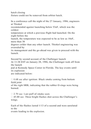 hatch closing
fixture could not be removed from orbiter hatch.
In a conference call the night of the 27 January, 1986, engineers
at Thiokol
recommended against launching below 53oF, which was the
coldest
temperature at which a previous flight had launched. On the
night before the
launch, the temperature was expected to be as low as 18oF,
more than 30
degrees colder than any other launch. Thiokol engineering was
overruled by
its management and the go-ahead was given to proceed with the
launch.
Second by second account of the Challenger launch
At 11:38 EST on January 28, 1986, the Challenger took off from
the launch
pad at Kennedy Space Center in Florida. The key events until
its explosion
are indicated below:
field joint
of the right SRB, indicating that the rubber O-rings were being
burned.
45.00 sec: Three bright flashes shot across the Challenger’s
wings.
Each of the flashes lasted 1/13 of a second and were unrelated
to the
events leading to the explosion.
 