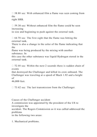 the
right SRB.
30 sec: Without enhanced film the flame could be seen
increasing
in size and beginning to push against the external tank.
external tank.
There is also a change in the color of the flame indicating that
the
flame was being produced by the mixing with another
substance. In
this case the other substance was liquid Hydrogen stored in the
external tank.
events
that destroyed the Challenger and killed its crew onboard. The
Challenger was traveling at a speed of Mach 1.92 and a height
of
46,000 feet.
Causes of the Challenger accident
A commission was appointed by the president of the US to
investigate the
accident. The Rogers Commission as it was called addressed the
problems
in the following two areas:
1. Mechanical problems.
 