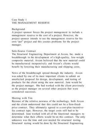 Case Study 1
THE MANAGEMENT RESERVE
Background
A project sponsor forces the project management to include a
management reserve in the cost of a project. However, the
project sponsor intends to use the management reserve for his
own “pet” project and this creates problems for the project
manager.
Sole-Source Contract
The Structural Engineering Department at Avcon, Inc. made a
breakthrough in the development of a high-quality, low-weight
composite material. Avcon believed that the new material could
be manufactured inexpensively and Avcon’s clients would
benefit by lowering their manufacturing and shipping costs.
News of the breakthrough spread through the industry. Avcon
was asked by one of its most important clients to submit an
unsolicited proposal for design, development, and testing of
products for the client using the new material. Jane would be
the project manager. She had worked with the client previously
as the project manager on several other projects that were
considered successes.
Meeting with Tim
Because of the relative newness of the technology, both Avcon
and the client understood that this could not be a firm-fixed-
price contract. They ultimately agreed to a cost-plus-incentive-
fee contract type. However, the target costs still had to be
determined. Jane worked with all of the functional managers to
determine what their efforts would be on this contract. The only
unknown was the time and cost needed for structural testing.
Structural testing would be done by the Structural Engineering
 