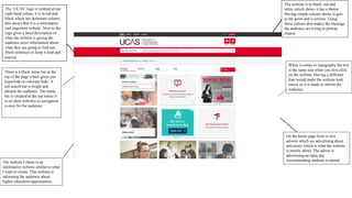 The ‘UCAS’ logo is centred at top
right hand corner, it is in red and
black which are dominant colours,
this shows that it is a informative
and important website. Next to the
logo gives a brief description of
what the website is giving the
audience more information about
what they are going to find out.
Short sentences to keep it neat and
precise
The website is in black, red and
white which shows it has a theme.
Having simple colours shows it gets
to the point and is serious. Using
these colours also makes the message
the audience are trying to portray
clearer.
There is a black menu bar at the
top of the page which gives you
hyperlinks to relevant links. A
red search bar is bright and
attracts the audience. The menu
bar is situated at the top where it
is on most websites so navigation
is easy for the audience.
The website I chose is an
informative website similar to what
I want to create. This website is
informing the audience about
higher education opportunities.
When it comes to typography the text
is the same size when you first click
on the website. Having a different
font would make the website look
messy as it is made to inform the
audience
On the home page there is two
adverts which are advertising about
university which is what the website
is mainly about. The advert is
advertising an open day
recommending students to attend
 