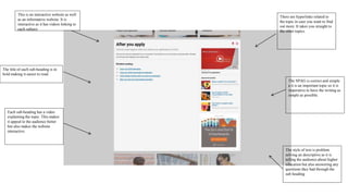 This is an interactive website as well
as an informative website. It is
interactive as it has videos linking to
each subject
The title of each sub-heading is in
bold making it easier to read.
Each sub-heading has a video
explaining the topic. This makes
it appeal to the audience better
but also makes the website
interactive.
There are hyperlinks related to
the topic in case you want to find
out more. It takes you straight to
the other topics.
The style of text is problem
solving an descriptive as it is
telling the audience about higher
education but also answering any
questions they had through the
sub heading
The SPAG is correct and simple
a it is an important topic so it is
imperative to have the writing as
simple as possible.
 
