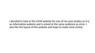 I decided to look at the UCAS website for one of my case studies as it is
an information website and is aimed at the same audience as mine. I
also like the layout of the website and hope to make mine similar.
 