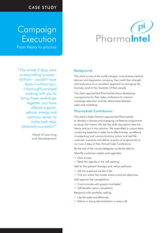 CaSe StuDy




Campaign
 Execution
From theory to practice




“ The whole 2 days were       Background
  a resounding success -      The client is one of the world’s largest, most diverse medical
  brilliant - couldn’t have   devices and diagnostics company, they credit their strength
      done it without you.    and endurance to a consistent approach to managing the
     I thoroughly enjoyed     business, and to the character of their people.

       working with you to    The client approached PharmaIntel about developing
                              a programme for their sales conference to improve
   bring these workshops
                              campaign execution and the relationship between
         together, you have   sales and marketing.
           offered support,
        advice, energy and    PharmaIntel Contribution
         common sense, to     The client’s Sales Director approached PharmaIntel,
                              to develop a diverse and engaging conference programme
           make both days
                              to equip their teams with the key skills required to take the
   extremely successful.”     theory and put it into practice. We assembled a unique team
                              combining expertise in sales force effectiveness, excellence
         Head of Learning     in presenting and communications, actors and real life
         and Development      customer scenarios and deliver a series of programmes to
                              run over 2 days at their Annual Sales Conference.
                              By the end of the course delegates would be able to:
                              Identify customer needs and agendas
                              • Gain access
                              • Reset the agenda in the call opening
                              Sell to the patient therapy and value pathway
                              • Ask the questions we don’t like
                              • Find out where the market share is and set objectives
                              Sell against the competition
                              • Communicate with passion and belief
                              • Sell benefits versus competitors
                              Respond with portfolio selling
                              • Use the sales aid effectively
                              • Deliver a strong demonstration in every call
 