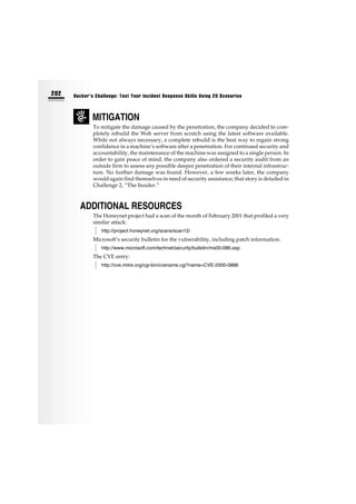 MITIGATION
To mitigate the damage caused by the penetration, the company decided to com-
pletely rebuild the Web server from scratch using the latest software available.
While not always necessary, a complete rebuild is the best way to regain strong
confidence in a machine’s software after a penetration. For continued security and
accountability, the maintenance of the machine was assigned to a single person. In
order to gain peace of mind, the company also ordered a security audit from an
outside firm to assess any possible deeper penetration of their internal infrastruc-
ture. No further damage was found. However, a few weeks later, the company
would again find themselves in need of security assistance; that story is detailed in
Challenge 2, “The Insider.”
ADDITIONAL RESOURCES
The Honeynet project had a scan of the month of February 2001 that profiled a very
similar attack:
http://project.honeynet.org/scans/scan12/
Microsoft’s security bulletin for the vulnerability, including patch information:
http://www.microsoft.com/technet/security/bulletin/ms00-086.asp
The CVE entry:
http://cve.mitre.org/cgi-bin/cvename.cgi?name=CVE-2000-0886
202 Hacker’s Challenge: Test Your Incident Response Skills Using 20 Scenarios
 