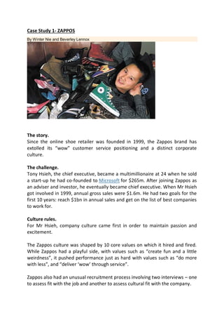 Case Study 1- ZAPPOS
By Winter Nie and Beverley Lennox

The story.
Since the online shoe retailer was founded in 1999, the Zappos brand has
extolled its “wow” customer service positioning and a distinct corporate
culture.
The challenge.
Tony Hsieh, the chief executive, became a multimillionaire at 24 when he sold
a start-up he had co-founded to Microsoft for $265m. After joining Zappos as
an adviser and investor, he eventually became chief executive. When Mr Hsieh
got involved in 1999, annual gross sales were $1.6m. He had two goals for the
first 10 years: reach $1bn in annual sales and get on the list of best companies
to work for.
Culture rules.
For Mr Hsieh, company culture came first in order to maintain passion and
excitement.
The Zappos culture was shaped by 10 core values on which it hired and fired.
While Zappos had a playful side, with values such as “create fun and a little
weirdness”, it pushed performance just as hard with values such as “do more
with less”, and “deliver ‘wow’ through service”.
Zappos also had an unusual recruitment process involving two interviews – one
to assess fit with the job and another to assess cultural fit with the company.

 