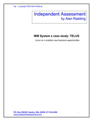 Pg. 1, copyright 2009 Alan Radding



                        Independent Assessment
                                                   by Alan Radding




                       IBM System z case study: TELUS
                         Linux on z enables new business opportunities




PO. Box 590340, Newton, MA, 02459, 617-332-4369                      1
www.independentassessment.com
 
