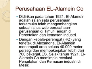 Perusahaan EL-Alamein CoDidirikan pada tahun 1921, El-Alamein adalah salah satu perusahaan terkemuka telah mengembangkan sebuah situs web perusahaan-perusahaan di Timur Tengah di Percetakan dan kemasan industri. Dengan kepala-perempat (HQ) yang terletak di Alexandria, El-Alamein menempati area seluas 40.000 meter persegi dan mempekerjakan lebih dari 700 pekerjaEES. Sejak tahun 1921, El-Alamein Co memimpin revolusi Percetakan dan Kemasan industri di Mesir.