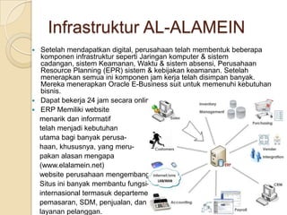 Infrastruktur AL-ALAMEINSetelah mendapatkan digital, perusahaan telah membentuk beberapa komponen infrastruktur seperti Jaringan komputer & sistem cadangan, sistem Keamanan, Waktu & sistem absensi, Perusahaan Resource Planning (EPR) sistem & kebijakan keamanan. Setelah menerapkan semua ini komponen jam kerja telah disimpan banyak. Mereka menerapkan Oracle E-Business suit untuk memenuhi kebutuhan bisnis.Dapat bekerja 24 jam secara online.ERP Memiliki website     menarik dan informatif     telah menjadi kebutuhan     utama bagi banyak perusa-    haan, khususnya, yang meru-    pakan alasan mengapa     (www.elalamein.net)     website perusahaan mengembangkan     Situs ini banyak membantu fungsi-     internasional termasuk departemen    pemasaran, SDM, penjualan, dan     layanan pelanggan. 