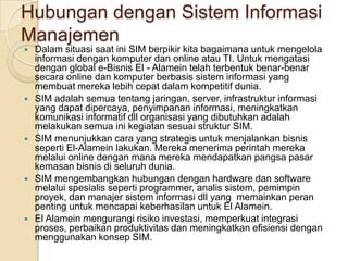 Hubungan dengan Sistem Informasi ManajemenDalam situasi saat ini SIM berpikir kita bagaimana untuk mengelola informasi dengan komputer dan online atau TI. Untuk mengatasi dengan global e-Bisnis El - Alamein telah terbentuk benar-benar secara online dan komputer berbasis sistem informasi yang membuat mereka lebih cepat dalam kompetitif dunia.SIM adalah semua tentang jaringan, server, infrastruktur informasi yang dapat dipercaya, penyimpanan informasi, meningkatkan komunikasi informatif dll organisasi yang dibutuhkan adalah melakukan semua ini kegiatan sesuai struktur SIM.SIM menunjukkan cara yang strategis untuk menjalankan bisnis seperti El-Alamein lakukan. Mereka menerima perintah mereka melalui online dengan mana mereka mendapatkan pangsa pasar kemasan bisnis di seluruh dunia.SIM mengembangkan hubungan dengan hardware dan software melalui spesialis seperti programmer, analis sistem, pemimpin proyek, dan manajer sistem informasi dll yang  memainkan peran penting untuk mencapai keberhasilan untuk El Alamein.El Alamein mengurangi risiko investasi, memperkuat integrasi proses, perbaikan produktivitas dan meningkatkan efisiensi dengan menggunakan konsep SIM.