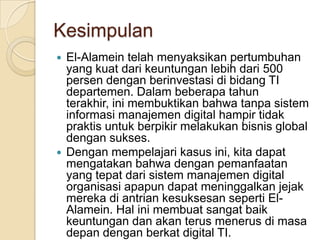 KesimpulanEl-Alamein telah menyaksikan pertumbuhan yang kuat dari keuntungan lebih dari 500 persen dengan berinvestasi di bidang TI departemen. Dalam beberapa tahun terakhir, ini membuktikan bahwa tanpa sistem informasi manajemen digital hampir tidak praktis untuk berpikir melakukan bisnis global dengan sukses. Dengan mempelajari kasus ini, kita dapat mengatakan bahwa dengan pemanfaatan yang tepat dari sistem manajemen digital organisasi apapun dapat meninggalkan jejak mereka di antrian kesuksesan seperti El-Alamein. Hal ini membuat sangat baik keuntungan dan akan terus menerus di masa depan dengan berkat digital TI.