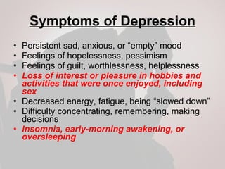 Symptoms of Depression Persistent sad, anxious, or “empty” mood Feelings of hopelessness, pessimism Feelings of guilt, worthlessness, helplessness Loss of interest or pleasure in hobbies and activities that were once enjoyed, including sex Decreased energy, fatigue, being “slowed down” Difficulty concentrating, remembering, making decisions Insomnia, early-morning awakening, or oversleeping 