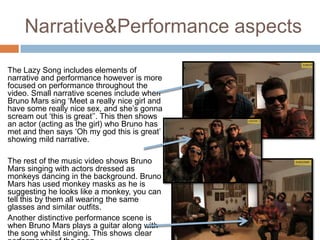 Narrative&Performance aspects

The Lazy Song includes elements of
narrative and performance however is more
focused on performance throughout the
video. Small narrative scenes include when
Bruno Mars sing ‘Meet a really nice girl and
have some really nice sex, and she’s gonna
scream out ‘this is great’’. This then shows
an actor (acting as the girl) who Bruno has
met and then says ‘Oh my god this is great’
showing mild narrative.

The rest of the music video shows Bruno
Mars singing with actors dressed as
monkeys dancing in the background. Bruno
Mars has used monkey masks as he is
suggesting he looks like a monkey, you can
tell this by them all wearing the same
glasses and similar outfits.
Another distinctive performance scene is
when Bruno Mars plays a guitar along with
the song whilst singing. This shows clear
 