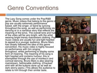 Genre Conventions
The Lazy Song comes under the Pop/R&B
genre. Music videos that belong to the genre of
pop are usually extremely performance
based, with the singer, or band lip syncing
throughout the song, as well as performing via
dancing or in a narrative story that reflects the
meaning of the lyrics. The overall tone and hue
of the video will be very bright, with the artist
wearing bright trendy mainstream clothing. Pop
music videos are usually fun and light hearted
to appeal to a younger audience. Bruno Mars
has closely followed the idea of this genre
convention. His music video is highly focused
on performance with him singing
throughout, whilst performing to display some
form of meaning. The meaning of his song is
light hearted and contains humour, this is
exemplified through the use of monkey’s and
comical dancing. Bruno Mars is also wearing
mainstream, fashionable clothing. (Checked
shirt with all the buttons done up as well as
dark skinny jeans.) This allows the audience to
relate to him through their similar taste.
 