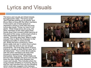 Lyrics and Visuals
The lyrics and visuals are linked closely
throughout the video. The lyrics quote
‘Don’t feel like picking up my phone’ and
Bruno Mars a long with the other members
in the scene use a hand gesture to
represent a phone in time with the song.
Lyrics also quote ‘Throw my hand in my
pants’. When these lyrics are sung, the
other members of the video place their
hands down their trousers whilst dancing at
this point of the song, continuing to show a
clear link between the lyrics and the
visuals. The song also says ‘Meet a really
nice girl’ this is when the character in the
background walks in acting as the
girl, whilst the lyrics continue to ‘Have
some really nice sex’ in which this is when
Bruno uses his arms to act out sexual
movements. The final clear piece of lyrics
linking to visuals is when Bruno says ‘let it
all hang loose’. This is when Bruno along
with the other members pull down their
trousers to represent they are letting
themselves ‘hang loose’. Whilst these are
the key links between the lyrics and visuals
there are also subtle links between the
music and visuals. This includes when the
song includes whistling or humming, Bruno
and his cast members act out this whistling
which could also suggest a link between
 