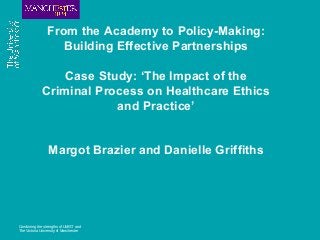 Combining the strengths of UMIST and
The Victoria University of Manchester
From the Academy to Policy-Making:
Building Effective Partnerships
Case Study: ‘The Impact of the
Criminal Process on Healthcare Ethics
and Practice’
Margot Brazier and Danielle Griffiths
 