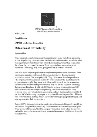 ©
SMART Leadership Consulting
a SMART way of doing business
May 7, 2012
Daryl Horney
SMART Leadership Consulting
Delusions of Invincibility
Introduction
The owners of a marketing research organization came back from a meeting
in Los Angeles. My client received the first call and was asked to call the other
two regional directors to have an immediate meeting. Once they were all on
the phone they received the news. Their biggest client was cutting their
workload – meaning, they were going to lose half of their revenue.
This was not a huge surprise as the upper management team discussed their
worse case scenarios in the past. However, they never devised a crisis
prevention plan – “We just spoke of it.” My client says. She also proclaims,
“the organization became self-inflated.” The owners of the market research
organization thought they were invincible and income from their accounts
(clients) would continue to pour in while they sat on the sidelines counting
their money. Pauchant & Mitroff (1988) refer to these organizations as SIC
(self-inflated corporations) whose primary concern is themselves. They
believe a crisis only effects them personally and not their employees or third
parties. SIC’s believe any employee is irreplaceable and expendable. This can
be a costly mistake, as they do not always hire the right people for the job and
lose top talent to their competitors.
Turner (1976) declares insecurity creates an action needed to resolve problems
and issues. The president asked my client to create an immediate action plan.
The purpose of the plan, “for the company to sustain itself while the owners
looked for more clients or until their present clients could fulfill their financial
requirements.”
 